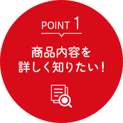 ポイント1 商品内容を詳しく知りたい！